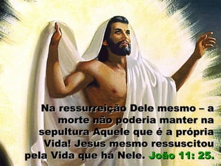 Na ressurreição Dele mesmo – aNa ressurreição Dele mesmo – a
morte não poderia manter namorte não poderia manter na
sepultura Aquele que é a própriasepultura Aquele que é a própria
Vida! Jesus mesmo ressuscitouVida! Jesus mesmo ressuscitou
pela Vida que há Nele.pela Vida que há Nele. João 11: 25.João 11: 25.
 