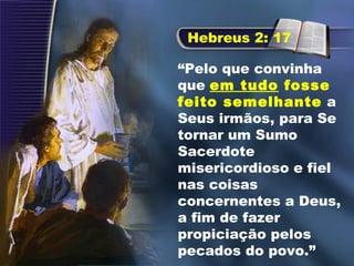 “Pelo que convinha
que em tudo fosse
feito semelhante a
Seus irmãos, para Se
tornar um Sumo
Sacerdote
misericordioso e fiel
nas coisas
concernentes a Deus,
a fim de fazer
propiciação pelos
pecados do povo.”
Hebreus 2: 17
 
