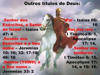 .Senhor dos
Exércitos, o Santo
de Israel – Isaías
47: 4
.Senhor dos
Exércitos é o Seu
nome – Jeremias
10: 16; 32: 17-18;
46: 18
.Senhor (YHWH) é
o Seu nome –
Jeremias 33: 2
Outros títulos de Deus:Outros títulos de Deus:
.Pai – Isaías 66:
16
.Rei dos reis –
I Timóteo 6: 5,
Apocalipse
17: 14,
.Senhor dos
senhores –
I Timóteo 6: 15,
Apocalipse 17:
14, e 19: 16.
 