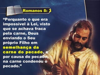 “Porquanto o que era
impossível à Lei, visto
que se achava fraca
pela carne, Deus
enviando o Seu
próprio Filho em
semelhança da
carne do pecado, e
por causa do pecado,
na carne condenou o
pecado.”
Romanos 8: 3
 