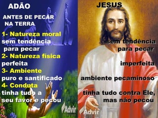 ADÃO JESUSJESUS
ANTES DE PECAR
NA TERRA
1- Natureza moral
sem tendência sem tendênciasem tendência
para pecarpara pecar para pecarpara pecar
2- Natureza física
perfeita imperfeitaimperfeita
3- Ambiente
puro e santificado ambiente pecaminosoambiente pecaminoso
4- Conduta
tinha tudo a tinha tudo contra Ele,tinha tudo contra Ele,
seu favor e pecouseu favor e pecou mas não pecoumas não pecou
 