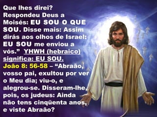 Que lhes direi?
Respondeu Deus a
Moisés: EU SOU O QUE
SOU. Disse mais: Assim
dirás aos olhos de Israel:
EU SOU me enviou a
vós.” YHWH (hebraico)
significa: EU SOU.
João 8: 56-58 – “Abraão,
vosso pai, exultou por ver
o Meu dia; viu-o, e
alegrou-se. Disseram-lhe,
pois, os judeus: Ainda
não tens cinqüenta anos,
e viste Abraão?
 