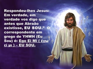 Respondeu-lhes Jesus:
Em verdade, em
verdade vos digo que
antes que Abraão
existisse, EU SOU.” O
correspondente em
grego de YHWH (Eu
Sou) é: Ego Ei Mi ( έγω
εί μι ) – EU SOU.
 