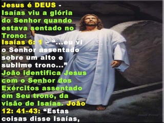 Isaías 6: 1 – “...eu vi
o Senhor assentado
sobre um alto e
sublime trono...”
João identifica Jesus
com o Senhor dos
Exércitos assentado
em Seu trono, da
visão de Isaías. João
12: 41-43: “Estas
coisas disse Isaías,
Jesus é DEUS -
Isaías viu a glória
do Senhor quando
estava sentado no
Trono:
 