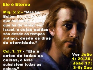 Ele é Eterno
Miq. 5: 2 – “Mas tu,
Belém Efrata...de ti é
que me sairá Aquele
que há de reinar em
Israel, e cujas saídas
são desde os tempos
antigos, desde os dias
da eternidade.”
Col. 1: 17 - “Ele é
antes de todas as
coisas, e Nele
subsistem todas as
coisas.”
Ver João
1: 29–30,
João 17:
3–5; Zac
 