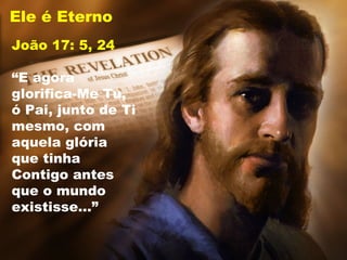 Ele é Eterno
João 17: 5, 24
“E agora
glorifica-Me Tu,
ó Pai, junto de Ti
mesmo, com
aquela glória
que tinha
Contigo antes
que o mundo
existisse…”
 