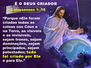 “Porque nEle foram
criadas todas as
coisas nos Céus e
na Terra, as visíveis
e as invisíveis,
sejam tronos, sejam
dominações, sejam
principados, sejam
potestades; tudo
foi criado por Ele
e para Ele.”
Colossenses 1: 16
É O DEUS CRIADOR
 