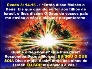 Êxodo 3: 14-15 - : “Então disse Moisés a
Deus: Eis que quando eu for aos filhos de
Israel, e lhes disser: O Deus de vossos pais
me enviou a vós; e eles me perguntarem:
Qual é o Seu nome? Que lhes direi?
Respondeu Deus a Moisés: EU SOU O QUE
SOU. Disse mais: Assim dirás aos olhos de
Israel: EU SOU me enviou a vós.”
 