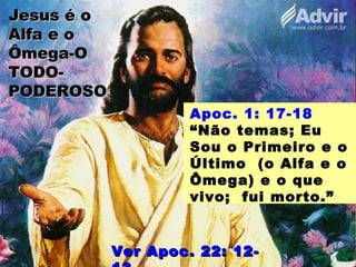 Jesus é oJesus é o
Alfa e oAlfa e o
Ômega-OÔmega-O
TODO-TODO-
PODEROSOPODEROSO
Apoc. 1: 17-18
“Não temas; Eu
Sou o Primeiro e o
Último (o Alfa e o
Ômega) e o que
vivo; fui morto.”
Ver Apoc. 22: 12-Ver Apoc. 22: 12-
 