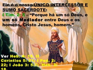 Ele é o nosso ÚNICO INTERCESSOR E
SUMO SACERDOTE:
I Tim. 2: 5 – “Porque há um só Deus, e
um só Mediador entre Deus e os
homens, Cristo Jesus, homem.”
Ver Heb. 4: 15, II
Coríntios 5: 21; I Ped. 2:
22; I João 3: 5-7; Heb. 2:
 