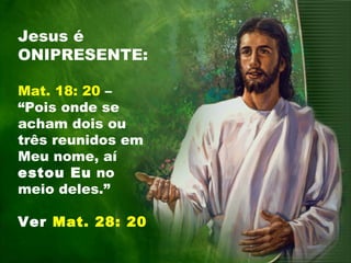 Jesus é
ONIPRESENTE:
Mat. 18: 20 –
“Pois onde se
acham dois ou
três reunidos em
Meu nome, aí
estou Eu no
meio deles.”
Ver Mat. 28: 20
 