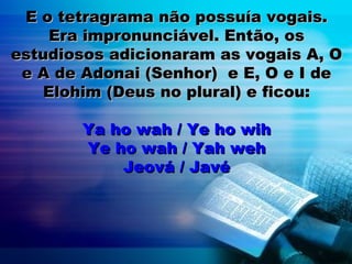 E o tetragrama não possuía vogais.E o tetragrama não possuía vogais.
Era impronunciável. Então, osEra impronunciável. Então, os
estudiosos adicionaram as vogais A, Oestudiosos adicionaram as vogais A, O
e A de Adonai (Senhor) e E, O e I dee A de Adonai (Senhor) e E, O e I de
Elohim (Deus no plural) e ficou:Elohim (Deus no plural) e ficou:
Ya ho wah / Ye ho wihYa ho wah / Ye ho wih
Ye ho wah / Yah wehYe ho wah / Yah weh
Jeová / JavéJeová / Javé
 