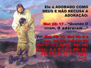 Ele é ADORADO COMOEle é ADORADO COMO
DEUS E NÃO RECUSA ADEUS E NÃO RECUSA A
ADORAÇÃO:ADORAÇÃO:
Mat 28: 17 –Mat 28: 17 – “Quando O“Quando O
viram,viram, O adoraramO adoraram...”...”
VerVer Mat 14: 33, Mat 28: 9 eMat 14: 33, Mat 28: 9 e
Luc. 24: 52; João 9: 38;Luc. 24: 52; João 9: 38;
Mat 4: 10Mat 4: 10 ; Apoc. 19: 10;
Apoc. 4 e 5 ; Isa 45: 22-
25; Fil. 2: 10-11; Heb.
1: 6
 