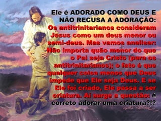 Ele é ADORADO COMO DEUS EEle é ADORADO COMO DEUS E
NÃO RECUSA A ADORAÇÃO:NÃO RECUSA A ADORAÇÃO:
Os antitrinitarianos consideramOs antitrinitarianos consideram
Jesus como um deus menor ouJesus como um deus menor ou
semi-deus. Mas vamos analisar:semi-deus. Mas vamos analisar:
Não importa quão menor do queNão importa quão menor do que
o Pai seja Cristo (para oso Pai seja Cristo (para os
antitrinitarianos); o fato é queantitrinitarianos); o fato é que
qualquer coisa menos que Deusqualquer coisa menos que Deus
impede que Ele seja Deus. E seimpede que Ele seja Deus. E se
Ele foi criado, Ele passa a serEle foi criado, Ele passa a ser
criatura. Aí surge a questão:criatura. Aí surge a questão: éé
correto adorar uma criatura?!?correto adorar uma criatura?!?
 