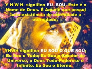 Y H W H significa EU SOU. Este é o
Nome de Deus. É Aquele que possui
auto-existência de eternidade a
eternidade.
YHWH significa EU SOU O QUE SOU;
Eu Sou o Tudo; Eu Sou o Criador do
Universo, o Deus Todo-Poderoso e
Infinito. Eu Sou o Eterno.
 