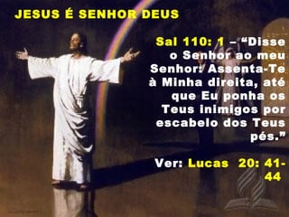 JESUS É SENHOR DEUS
Sal 110: 1 – “Disse
o Senhor ao meu
Senhor: Assenta-Te
à Minha direita, até
que Eu ponha os
Teus inimigos por
escabelo dos Teus
pés.”
Ver: Lucas 20: 41-
44
 