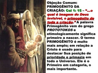 Objeção Comum:Objeção Comum:
PRIMOGÊNITO DAPRIMOGÊNITO DA
CRIAÇÃO:CRIAÇÃO: Col 1: 15Col 1: 15 –– “...“...oo
qual é imagem do Deusqual é imagem do Deus
invisível, oinvisível, o primogênito deprimogênito de
toda a criaçãotoda a criação.”.” A palavraA palavra
Primogênito vem do gregoPrimogênito vem do grego
PROTOTOKOSPROTOTOKOS ee
etimologicamente significaetimologicamente significa
primeiro a nascer. O termoprimeiro a nascer. O termo
PRIMOGÊNITO é muitoPRIMOGÊNITO é muito
mais amplo; em relação amais amplo; em relação a
Cristo é usado paraCristo é usado para
destacar Sua posição dedestacar Sua posição de
prioridade e primaziaprioridade e primazia emem
todo o Universo. Ele é otodo o Universo. Ele é o
Primeiro em categoria, oPrimeiro em categoria, o
mais importante.mais importante.
 