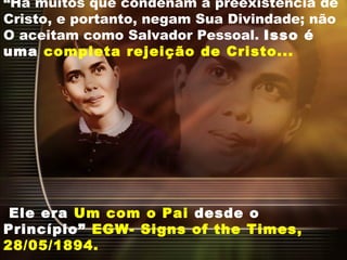 “Há muitos que condenam a preexistência de
Cristo, e portanto, negam Sua Divindade; não
O aceitam como Salvador Pessoal. Isso é
uma completa rejeição de Cristo...
Ele era Um com o Pai desde o
Princípio” EGW- Signs of the Times,
28/05/1894.
 