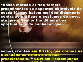 “Nosso método é: Não torneis
proeminentes os aspectos objetáveis de
nossa fé, que batem mui decididamente
contra as práticas e costumes do povo,
até que o Senhor lhe dê uma boa
oportunidade de conhecer que ...
somos crentes em Cristo, que cremos na
Divindade de Cristo e em Sua
preexistência. “ EGW em Testemunhos
 