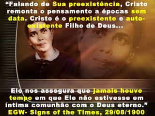“Falando de Sua preexistência, Cristo
remonta o pensamento a épocas sem
data. Cristo é o preexistente e auto-
existente Filho de Deus...
Ele nos assegura que jamais houve
tempo em que Ele não estivesse em
íntima comunhão com o Deus eterno.”
EGW- Signs of the Times, 29/08/1900
 