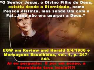 “O Senhor Jesus, o Divino Filho de Deus,
existiu desde a Eternidade, como
Pessoa distinta, mas sendo Um com o
Pai...isso não era usurpar a Deus.”
EGW em Review and Herald 5/4/1906 e
Mensagens Escolhidas, vol. 1, p. 247-
248.
Aí eu pergunto:  E por um acaso, a
Eternidade teve início?!?!
 
