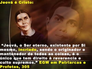 Jeová é Cristo:
“Jeová, o Ser eterno, existente por Si
mesmo, incriado, sendo o originador e
mantenedor de todas as coisas, é o
único que tem direito à reverencia e
culto supremos.” EGW em Patriarcas e
Profetas, 305
 