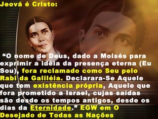 Jeová é Cristo:
“O nome de Deus, dado a Moisés para
exprimir a idéia da presença eterna (Eu
Sou), fora reclamado como Seu pelo
Rabi da Galiléia. Declarara-Se Aquele
que tem existência própria, Aquele que
fora prometido a Israel, cujas saídas
são desde os tempos antigos, desde os
dias da Eternidade.” EGW em O
Desejado de Todas as Nações
 