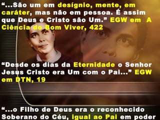 “...São um em desígnio, mente, em
caráter, mas não em pessoa. É assim
que Deus e Cristo são Um.” EGW em A
Ciência do Bom Viver, 422
“Desde os dias da Eternidade o Senhor
Jesus Cristo era Um com o Pai...” EGW
em DTN, 19
“...o Filho de Deus era o reconhecido
Soberano do Céu, igual ao Pai em poder
 