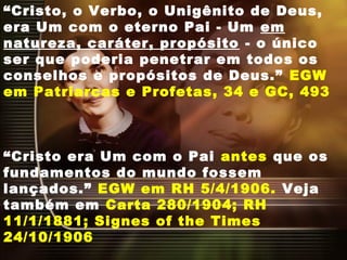“Cristo, o Verbo, o Unigênito de Deus,
era Um com o eterno Pai - Um em
natureza, caráter, propósito - o único
ser que poderia penetrar em todos os
conselhos e propósitos de Deus.” EGW
em Patriarcas e Profetas, 34 e GC, 493
“Cristo era Um com o Pai antes que os
fundamentos do mundo fossem
lançados.” EGW em RH 5/4/1906. Veja
também em Carta 280/1904; RH
11/1/1881; Signes of the Times
24/10/1906
 