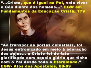 “...Cristo, que é igual ao Pai, veio viver
o Céu diante dos homens...” EGW em
Fundamentos da Educação Cristã, 179
“Ao transpor as portas celestiais, foi
Jesus entronizado em meio à adoração
dos anjos... e Cristo foi de fato
glorificado com aquela glória que tinha
com o Pai desde toda a Eternidade.”
EGW- Atos dos Apóstolos, 88-89
 
