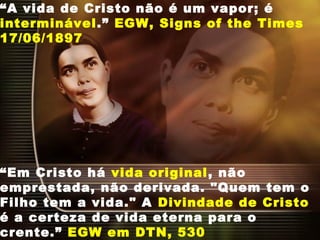 “A vida de Cristo não é um vapor; é
interminável.” EGW, Signs of the Times
17/06/1897
“Em Cristo há vida original, não
emprestada, não derivada. "Quem tem o
Filho tem a vida." A Divindade de Cristo
é a certeza de vida eterna para o
crente.” EGW em DTN, 530
 