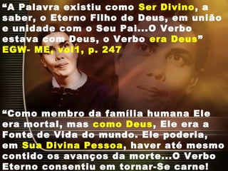 “A Palavra existiu como Ser Divino, a
saber, o Eterno Filho de Deus, em união
e unidade com o Seu Pai...O Verbo
estava com Deus, o Verbo era Deus”
EGW- ME, vol1, p. 247
“Como membro da família humana Ele
era mortal, mas como Deus, Ele era a
Fonte de Vida do mundo. Ele poderia,
em Sua Divina Pessoa, haver até mesmo
contido os avanços da morte...O Verbo
Eterno consentiu em tornar-Se carne!
 