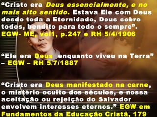 “Cristo era Deus essencialmente, e no
mais alto sentido. Estava Ele com Deus
desde toda a Eternidade, Deus sobre
todos, bendito para todo o sempre”.
EGW- ME, vol1, p.247 e RH 5/4/1906
“Ele era Deus enquanto viveu na Terra”
– EGW – RH 5/7/1887
“Cristo era Deus manifestado na carne,
o mistério oculto dos séculos, e nossa
aceitação ou rejeição do Salvador
envolvem interesses eternos.” EGW em
Fundamentos da Educação Cristã, 179
 