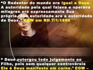 “O Redentor do mundo era igual a Deus.
A autoridade pela qual falava e operava
milagres era expressamente Sua
própria. Sua autoridade era a autoridade
de Deus.” EGW em RH 7/1/1890
“ Deus outorgou todo julgamento ao
Filho, pois sem qualquer controvérsia
Ele é Deus manifesto em carne.” EGW –
 
