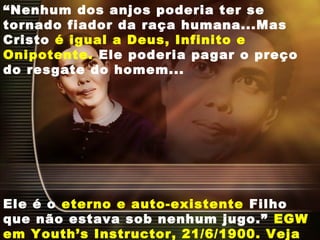 “Nenhum dos anjos poderia ter se
tornado fiador da raça humana...Mas
Cristo é igual a Deus, Infinito e
Onipotente. Ele poderia pagar o preço
do resgate do homem...
Ele é o eterno e auto-existente Filho
que não estava sob nenhum jugo.” EGW
em Youth’s Instructor, 21/6/1900. Veja
 