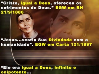 “Cristo, igual a Deus, ofereceu os
sofrimentos de Deus.” EGW em RH
21/9/1886
“Jesus...vestiu Sua Divindade com a
humanidade”. EGW em Carta 121/1897
“Ele era igual a Deus, infinito e
onipotente...
 