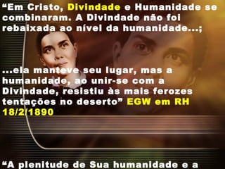 “Em Cristo, Divindade e Humanidade se
combinaram. A Divindade não foi
rebaixada ao nível da humanidade...;
...ela manteve seu lugar, mas a
humanidade, ao unir-se com a
Divindade, resistiu às mais ferozes
tentações no deserto” EGW em RH
18/2/1890
“A plenitude de Sua humanidade e a
 