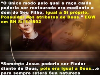 “O único modo pelo qual a raça caída
poderia ser restaurada era mediante o
dom do Seu Filho, igual a Si próprio,
Possuidor dos atributos de Deus.” EGW
em RH 8/11/1892
“Somente Jesus poderia ser Fiador
diante de Deus, pois era igual a Deus...e
para sempre reterá Sua natureza
 