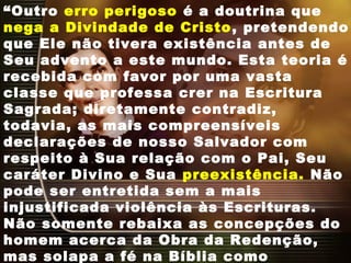 “Outro erro perigoso é a doutrina que
nega a Divindade de Cristo, pretendendo
que Ele não tivera existência antes de
Seu advento a este mundo. Esta teoria é
recebida com favor por uma vasta
classe que professa crer na Escritura
Sagrada; diretamente contradiz,
todavia, as mais compreensíveis
declarações de nosso Salvador com
respeito à Sua relação com o Pai, Seu
caráter Divino e Sua preexistência. Não
pode ser entretida sem a mais
injustificada violência às Escrituras.
Não somente rebaixa as concepções do
homem acerca da Obra da Redenção,
mas solapa a fé na Bíblia como
 
