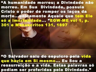 “A humanidade morreu; a Divindade não
morreu. Em Sua  Divindade, possuía
Cristo o poder de romper os laços da
morte...unicamente Aquele que tem Ele
só a imortalidade... ”EGW-ME vol 1, p.
301 e Manuscritos 131, 1897
“O Salvador saiu do sepulcro pela vida
que havia em Si mesmo... Eu Sou a
ressurreição e a vida. Estas palavras só
podiam ser proferidas pela Divindade.”
 