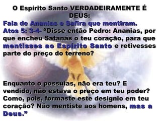 O Espírito Santo VERDADEIRAMENTE ÉO Espírito Santo VERDADEIRAMENTE É
DEUS:DEUS:
Fala de Ananias e Safira que mentiram.Fala de Ananias e Safira que mentiram.
Atos 5: 3-4-Atos 5: 3-4- “Disse então Pedro: Ananias, por“Disse então Pedro: Ananias, por
que encheu Satanás o teu coração, para queque encheu Satanás o teu coração, para que
mentisses ao Espírito Santomentisses ao Espírito Santo e retivessese retivesses
parte do preço do terreno?parte do preço do terreno?
Enquanto o possuías, não era teu? EEnquanto o possuías, não era teu? E
vendido, não estava o preço em teu poder?vendido, não estava o preço em teu poder?
Como, pois, formaste este desígnio em teuComo, pois, formaste este desígnio em teu
coração? Não mentiste aos homens,coração? Não mentiste aos homens, mas amas a
DeusDeus.”.”
 
