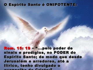 O Espírito Santo é ONIPOTENTE:O Espírito Santo é ONIPOTENTE:
Rom. 15: 19Rom. 15: 19 – “...pelo poder de– “...pelo poder de
sinais e prodígios, no PODER dosinais e prodígios, no PODER do
Espírito Santo; de modo que desdeEspírito Santo; de modo que desde
Jerusalém e arredores, até aJerusalém e arredores, até a
Ilírico, tenho divulgado oIlírico, tenho divulgado o
 
