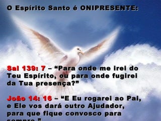 O Espírito Santo é ONIPRESENTE:O Espírito Santo é ONIPRESENTE:
Sal 139: 7Sal 139: 7 – “Para onde me irei do– “Para onde me irei do
Teu Espírito, ou para onde fugireiTeu Espírito, ou para onde fugirei
da Tua presença?”da Tua presença?”
João 14: 16João 14: 16 – “E Eu rogarei ao Pai,– “E Eu rogarei ao Pai,
e Ele vos dará outro Ajudador,e Ele vos dará outro Ajudador,
para que fique convosco parapara que fique convosco para
 