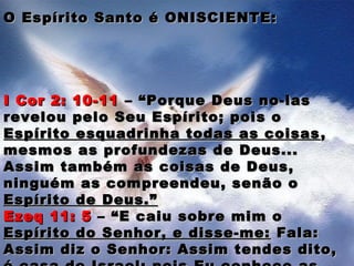 O Espírito Santo é ONISCIENTE:O Espírito Santo é ONISCIENTE:
I Cor 2: 10-11I Cor 2: 10-11 – “Porque Deus no-las– “Porque Deus no-las
revelou pelo Seu Espírito; pois orevelou pelo Seu Espírito; pois o
Espírito esquadrinha todas as coisasEspírito esquadrinha todas as coisas ,,
mesmos as profundezas de Deus...mesmos as profundezas de Deus...
Assim também as coisas de Deus,Assim também as coisas de Deus,
ninguém as compreendeu, senão oninguém as compreendeu, senão o
Espírito de Deus.”Espírito de Deus.”
Ezeq 11: 5Ezeq 11: 5 – “E caiu sobre mim o– “E caiu sobre mim o
Espírito do Senhor, e disse-me:Espírito do Senhor, e disse-me: Fala:Fala:
Assim diz o Senhor: Assim tendes dito,Assim diz o Senhor: Assim tendes dito,
 