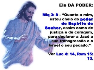 Ele DÁ PODER:Ele DÁ PODER:
Miq 3: 8Miq 3: 8 – “Quanto a mim,– “Quanto a mim,
estou cheio doestou cheio do poderpoder
do Espírito dodo Espírito do
SenhorSenhor, assim como de, assim como de
justiça e de coragem,justiça e de coragem,
para declarar a Jacó apara declarar a Jacó a
sua transgressão e asua transgressão e a
Israel o seu pecado.”Israel o seu pecado.”
VerVer Luc 4: 14, Rom 15:Luc 4: 14, Rom 15:
13.13.
 
