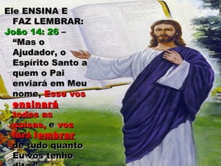 Ele ENSINA EEle ENSINA E
FAZ LEMBRAR:FAZ LEMBRAR:
João 14: 26João 14: 26 ––
“Mas o“Mas o
Ajudador, oAjudador, o
Espírito Santo aEspírito Santo a
quem o Paiquem o Pai
enviará em Meuenviará em Meu
nome,nome, Esse vosEsse vos
ensinaráensinará
todas astodas as
coisas,coisas, ee vosvos
faráfará llembrarembrar
de tudo quantode tudo quanto
Eu vos tenhoEu vos tenho
 