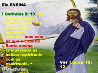 Ele ENSINAEle ENSINA
I Coríntios 2: 13I Coríntios 2: 13 ““As
quais também
falamos, não com
palavras de
sabedoria
humana, mas com
as que o Espírito
Santo ensina,
comparando as
coisas espirituais
com as
espirituais. “ Ver Lucas 12:
12
 
