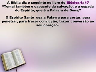 A Bíblia diz o seguinte no livro deA Bíblia diz o seguinte no livro de Efésios 6: 17Efésios 6: 17
“Tomai também o capacete da salvação, e a espada“Tomai também o capacete da salvação, e a espada
do Espírito, que é a Palavra de Deus;”do Espírito, que é a Palavra de Deus;”
O Espírito Santo usa a Palavra para cortar, paraO Espírito Santo usa a Palavra para cortar, para
penetrar, para trazer convicção, trazer conversão aopenetrar, para trazer convicção, trazer conversão ao
seu coração.seu coração.
 