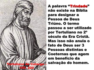 Tertuliano de Catargo –
155- 220
A palavra “A palavra “TrindadeTrindade””
não existe na Bíblianão existe na Bíblia
para designar apara designar a
Pessoa de DeusPessoa de Deus
Triúno. O termoTriúno. O termo
passou a ser utilizadopassou a ser utilizado
por Tertuliano no 2ºpor Tertuliano no 2º
século da Era Cristã.século da Era Cristã.
Mas isso não anula oMas isso não anula o
fato de Deus ser 3fato de Deus ser 3
Pessoas distintas ePessoas distintas e
Coeternas que agemCoeternas que agem
em benefício daem benefício da
salvação do homem.salvação do homem.
 