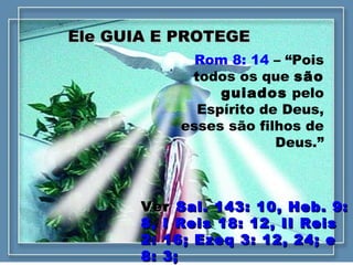 Ele GUIA E PROTEGEEle GUIA E PROTEGE
Rom 8: 14 – “Pois
todos os que são
guiados pelo
Espírito de Deus,
esses são filhos de
Deus.”
VerVer Sal. 143: 10, Heb. 9:Sal. 143: 10, Heb. 9:
8, I Reis 18: 12, II Reis8, I Reis 18: 12, II Reis
2: 16; Ezeq 3: 12, 24; e2: 16; Ezeq 3: 12, 24; e
8: 3;8: 3;
 